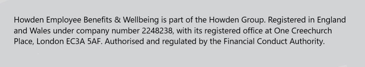 EB statement - Howden Employee Benefits & Wellbeing is part of the Howden Group. Registered in England and Wales under company number 2248238, with its registered office at One Creechurch Place, London EC3A 5AF. Authorised and regulated by the Financial Conduct Authority. 